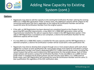 Adding New Capacity to Existing
System (cont.)
• Registrants may elect to add the capacity to the existing NJ Certification Number utilizing the existing
ANSI C12.1-2008 SREC generation meter. In these cases, the additional capacity will be subject to the
remaining qualification life that is applicable to the original NJ Certification Number and will be
issued the same NJ Certification Number from the original system.
• If the add- on SRP Registration has been deemed non-compliant based on the Chapter 8 rules
governing SRP submittal requirements, a new ANSI C12.1-2008 SREC generation meter will be
required to be installed for the add-on capacity that is noted in the SRP Registration packet. If the
add-on SRP Registration is accepted as non-compliant, a distinct NJ Certification Number for the
additional capacity will be issued.
• If a new ANSI C12.1-2008 SREC meter is installed for the new capacity and the SRP Registration is
deemed compliant, a distinct NJ Certification number will be issued with a new qualification life.
• Registrants may elect to develop their project through one or more project phases with each phase
eligible for a unique 15-year qualification life. Each project phase must apply for and obtain a unique
SRP Registration number and install a dedicated ANSI C12.1-2008 revenue grade meter recording the
system output that will be used to determine SREC generation for that project phase. Each of these
project phases will receive a unique NJ Certification Number. If only one ANSI C-12 1-2008 revenue
grade meter is installed and all project phases are tied into the same ANSI C-12 1-2008 revenue
grade meter, each SRP Registration will received the same NJ Certification Number and the same 15
year qualification life regardless of the EDC notification date.
Options
 