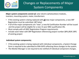 Major system components consist of; solar electric (photovoltaic) modules,
inverters, mounting system, meter, transformers
Changes or Replacements of Major
System Components
• If the existing system is being replaced with all new major components, a new SRP
Registration must be submitted. (BP Solar)
• If all of the major components are “new”, a new NJ Certification Number will be issued
and the project will be eligible for a new 15 year SREC qualification life.
• Must comply with all SREC Registration Program requirements
• Include cover letter with SRP Registration referencing project number (BPU,REIP, SRP)
of existing project
• If the existing system is being replaced with individual components, a System Change
Form is required to be submitted to PJM-GATS reflecting these changes to the system.
• The Market Manager is not required to be notified of individual component changes.
Individual system components;
 
