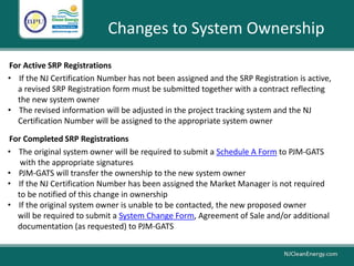 Changes to System Ownership
For Active SRP Registrations
• The original system owner will be required to submit a Schedule A Form to PJM-GATS
with the appropriate signatures
• PJM-GATS will transfer the ownership to the new system owner
• If the NJ Certification Number has been assigned the Market Manager is not required
to be notified of this change in ownership
• If the original system owner is unable to be contacted, the new proposed owner
will be required to submit a System Change Form, Agreement of Sale and/or additional
documentation (as requested) to PJM-GATS
• If the NJ Certification Number has not been assigned and the SRP Registration is active,
a revised SRP Registration form must be submitted together with a contract reflecting
the new system owner
• The revised information will be adjusted in the project tracking system and the NJ
Certification Number will be assigned to the appropriate system owner
For Completed SRP Registrations
 