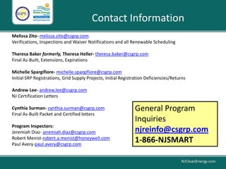Melissa Zito- melissa.zito@csgrp.com
Verifications, Inspections and Waiver Notifications and all Renewable Scheduling
Theresa Baker formerly, Theresa Heller- theresa.baker@csgrp.com
Final As-Built, Extensions, Expirations
Michelle Spargifiore- michelle.spargifiore@csgrp.com
Initial SRP Registrations, Grid Supply Projects, Initial Registration Deficiencies/Returns
Andrew Lee- andrew.lee@csgrp.com
NJ Certification Letters
Cynthia Surman- cynthia.surman@csgrp.com
Final As-Built Packet and Certified letters
Program Inspectors:
Jeremiah Diaz- jeremiah.diaz@csgrp.com
Robert Menist-robert.a.menist@honeywell.com
Paul Avery-paul.avery@csgrp.com
Contact Information
General Program
Inquiries
njreinfo@csgrp.com
1-866-NJSMART
 