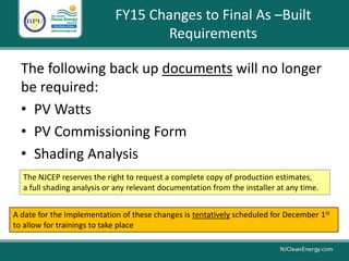 FY15 Changes to Final As –Built
Requirements
The following back up documents will no longer
be required:
• PV Watts
• PV Commissioning Form
• Shading Analysis
The NJCEP reserves the right to request a complete copy of production estimates,
a full shading analysis or any relevant documentation from the installer at any time.
A date for the Implementation of these changes is tentatively scheduled for December 1st
to allow for trainings to take place
 