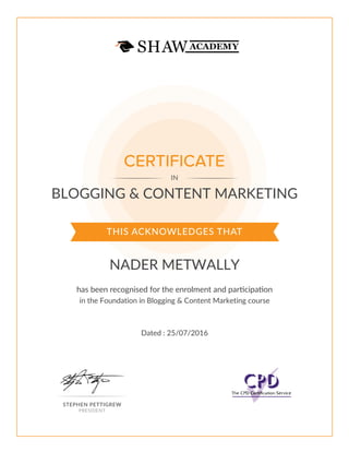 THIS ACKNOWLEDGES THAT
has been recognised for the enrolment and participation
CERTIFICATE
IN
STEPHEN PETTIGREW
PRESIDENT
BLOGGING & CONTENT MARKETING
NADER METWALLY
in the Foundation in Blogging & Content Marketing course
Dated : 25/07/2016
 