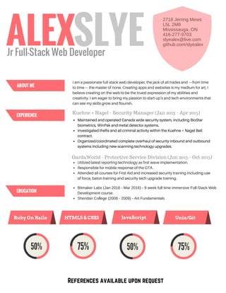 I am a passionate full-stack web developer, the jack of all trades and —from time
to time— the master of none. Creating apps and websites is my medium for art, I
believe creating on the web to be the truest expression of my abilities and
creativity. I am eager to bring my passion to start-up’s and tech environments that
can see my skills grow and flourish.
2718 Jerring Mews
L5L 2M8
Mississauga, ON
416­277­9703
slyealex@live.com
github.com/slyealex
Maintained and operated Canada wide security system, including BioStar
biometrics, WinPak and metal detector systems.
Investigated thefts and all criminal activity within the Kuehne + Nagel Bell
contract.
Organized/coordinated complete overhaul of security inbound and outbound
systems including new scanning technology upgrades.
Kuehne + Nagel - Security Manager (Jan 2013 - Apr 2015)
GardaWorld - Protective Service Division (Jun 2015 - Oct 2015)
Utilized latest reporting technology as first wave implementation.
Responsible for mobile response of the GTA .
Attended all courses for First Aid and increased security training including use
of force, baton training and security tech upgrade training.
Bitmaker Labs (Jan 2016 ­ Mar 2016) ­ 9 week full time immersive Full­Stack Web
Development course. 
Sheridan College (2008 ­ 2009) ­ Art Fundamentals
References available upon request
ALEX
Ruby On Rails Unix/GitJavaScriptHTML5 & CSS3
SLYEJr Full-Stack Web Developer
ABOUT ME
EXPERIENCE
EDUCATION
 