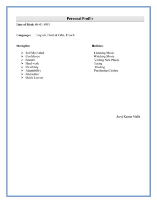 Personal Profile
Date of Birth: 04-03-1993
Languages : English, Hindi & Odia, French
Strengths: Hobbies:
 Self Motivated Listening Music
 Confidence Watching Movie
 Sincere Visiting New Places
 Hard work Eating
 Flexibility Reading
 Adaptability Purchasing Clothes
 Interactive
 Quick Learner
Saroj Kumar Malik
 