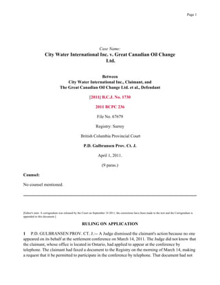 Case Name:
City Water International Inc. v. Great Canadian Oil Change
Ltd.
Between
City Water International Inc., Claimant, and
The Great Canadian Oil Change Ltd. et al., Defendant
[2011] B.C.J. No. 1730
2011 BCPC 236
File No. 67679
Registry: Surrey
British Columbia Provincial Court
P.D. Gulbransen Prov. Ct. J.
April 1, 2011.
(9 paras.)
Counsel:
No counsel mentioned.
[Editor's note: A corrigendum was released by the Court on September 14 2011; the corrections have been made to the text and the Corrigendum is
appended to this document.]
RULING ON APPLICATION
1 P.D. GULBRANSEN PROV. CT. J.:-- A Judge dismissed the claimant's action because no one
appeared on its behalf at the settlement conference on March 14, 2011. The Judge did not know that
the claimant, whose office is located in Ontario, had applied to appear at the conference by
telephone. The claimant had faxed a document to the Registry on the morning of March 14, making
a request that it be permitted to participate in the conference by telephone. That document had not
Page 1
 