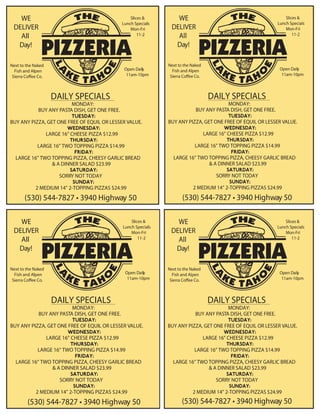 WE
DELIVER
All
Day!
Slices &
Lunch Specials
Mon-Fri
11-2
DAILY SPECIALS
MONDAY:
BUY ANY PASTA DISH, GET ONE FREE.
BUY ANY PIZZA, GET ONE FREE OF EQUIL OR LESSER VALUE.
LARGE 16” CHEESE PIZZA $12.99
LARGE 16” TWO TOPPING PIZZA $14.99
LARGE 16” TWO TOPPING PIZZA, CHEESY GARLIC BREAD
& A DINNER SALAD $23.99
SORRY NOT TODAY
2 MEDIUM 14” 2-TOPPING PIZZAS $24.99
Open Daily
11am-10pm
Next to the Naked
Fish and Alpen
Sierra Coffee Co.
(530) 544-7827 • 3940 Highway 50
WE
DELIVER
All
Day!
Slices &
Lunch Specials
Mon-Fri
11-2
DAILY SPECIALS
MONDAY:
BUY ANY PASTA DISH, GET ONE FREE.
BUY ANY PIZZA, GET ONE FREE OF EQUIL OR LESSER VALUE.
LARGE 16” CHEESE PIZZA $12.99
LARGE 16” TWO TOPPING PIZZA $14.99
LARGE 16” TWO TOPPING PIZZA, CHEESY GARLIC BREAD
& A DINNER SALAD $23.99
SORRY NOT TODAY
2 MEDIUM 14” 2-TOPPING PIZZAS $24.99
Open Daily
11am-10pm
Next to the Naked
Fish and Alpen
Sierra Coffee Co.
(530) 544-7827 • 3940 Highway 50
WE
DELIVER
All
Day!
Slices &
Lunch Specials
Mon-Fri
11-2
DAILY SPECIALS
MONDAY:
BUY ANY PASTA DISH, GET ONE FREE.
BUY ANY PIZZA, GET ONE FREE OF EQUIL OR LESSER VALUE.
LARGE 16” CHEESE PIZZA $12.99
LARGE 16” TWO TOPPING PIZZA $14.99
LARGE 16” TWO TOPPING PIZZA, CHEESY GARLIC BREAD
& A DINNER SALAD $23.99
SORRY NOT TODAY
2 MEDIUM 14” 2-TOPPING PIZZAS $24.99
Open Daily
11am-10pm
Next to the Naked
Fish and Alpen
Sierra Coffee Co.
(530) 544-7827 • 3940 Highway 50
WE
DELIVER
All
Day!
Slices &
Lunch Specials
Mon-Fri
11-2
DAILY SPECIALS
MONDAY:
BUY ANY PASTA DISH, GET ONE FREE.
BUY ANY PIZZA, GET ONE FREE OF EQUIL OR LESSER VALUE.
LARGE 16” CHEESE PIZZA $12.99
LARGE 16” TWO TOPPING PIZZA $14.99
LARGE 16” TWO TOPPING PIZZA, CHEESY GARLIC BREAD
& A DINNER SALAD $23.99
SORRY NOT TODAY
2 MEDIUM 14” 2-TOPPING PIZZAS $24.99
Open Daily
11am-10pm
Next to the Naked
Fish and Alpen
Sierra Coffee Co.
(530) 544-7827 • 3940 Highway 50
WE
DELIVER
All
Day!
Slices &
Lunch Specials
Mon-Fri
11-2
DAILY SPECIALS
MONDAY:
BUY ANY PASTA DISH, GET ONE FREE.
BUY ANY PIZZA, GET ONE FREE OF EQUIL OR LESSER VALUE.
LARGE 16” CHEESE PIZZA $12.99
LARGE 16” TWO TOPPING PIZZA $14.99
LARGE 16” TWO TOPPING PIZZA, CHEESY GARLIC BREAD
& A DINNER SALAD $23.99
SORRY NOT TODAY
2 MEDIUM 14” 2-TOPPING PIZZAS $24.99
Open Daily
11am-10pm
Next to the Naked
Fish and Alpen
Sierra Coffee Co.
(530) 544-7827 • 3940 Highway 50
 