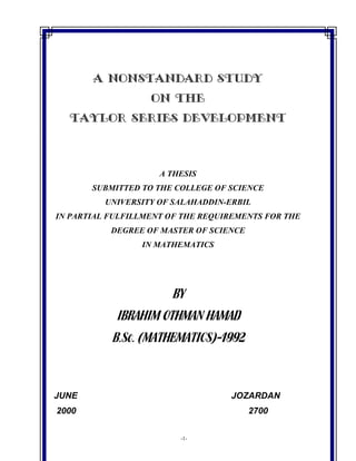 -1-
A NONSTANDARD STUDY
ON THE
TAYLOR SERIES DEVELOPMENT
A THESIS
SUBMITTED TO THE COLLEGE OF SCIENCE
UNIVERSITY OF SALAHADDIN-ERBIL
IN PARTIAL FULFILLMENT OF THE REQUIREMENTS FOR THE
DEGREE OF MASTER OF SCIENCE
IN MATHEMATICS
BY
IBRAHIM OTHMAN HAMAD
B.Sc. (MATHEMATICS)-1992
JUNE JOZARDAN
2000 2700
 