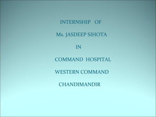 INTERNSHIP OF
Ms. JASDEEP SIHOTA
IN
COMMAND HOSPITAL
WESTERN COMMAND
CHANDIMANDIR
 