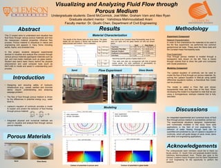 Visualizing and Analyzing Fluid Flow through
Porous Medium
Undergraduate students: David McCormick, Joel Miller, Graham Varn and Alex Ryan
Graduate student mentor : Vahidreza Mahmoudabadi Arani
Faculty mentor: Dr. Qiushi Chen, Department of Civil Engineering
The undergraduate team members would like to thank our
faculty advisor, Dr. Qiushi Chen and graduate student mentor,
Vahidreza Mahmoudabadi Arani. Thanks also goes to the
Clemson Creative Inquiry Program and the Glenn Department
of Civil Engineering for the opportunity to perform the
research.
Methodology
Discussions
Results
Introduction
Acknowledgements
• Designing and ensuring safety of hydraulic
infrastructure (e.g., canals, earthen and concrete
dams) require understanding and analyzing
seepage problem.
• The flow of fluid through porous medium is driven
by the differences in potential energy (e.g., water
level h).
• Laplace’s equation of continuity provides a model
to explain and predict the behavior of fluid flowing
through porous material:
• Integrated physical and numerical methods are
used to visualize and analyze flow through various
porous materials.
Material Characterization
An integrated experimental and numerical study of fluid
flow through porous medium is successfully carried out.
The experimental situations designed, implemented,
and numerically modeled in this study have wide
applications in the field of civil engineering. The
behavior of water flowing through sand can be
quantified and predicted by use of Laplace’s equation of
continuity, which will guide design of canal, levee, dams
and other civil engineering applications.
Modeling Component
The Laplace equation of continuity can be used to
model the flow of fluid through our porous materials. By
solving the Laplace Equation in MatLab using partial
differential equations toolbox, a theoretical flow model
can be produced.
The model is called a Flow Net and shows
equipotential lines and flow lines of the fluid. When
developing this model it is important to note that we are
using a homogeneous, isotropic material that is fully
saturated.
Flow Experiment
Porous Materials
Experiment Component
Abstract
This CI project aims to understand and visualize how
fluid flows through various porous materials and how
the mesoscopic material properties influence flow
process. Porous material is ubiquitous in nature and
engineering and appears in many forms including
sands, foams, and shredded tires.
In this project, students designed experimental
devices to visualize and analyze flow process through
various porous materials (geological materials such as
soil, and man-made materials such as glass beads).
Student also learnt basic theory behind the physical
phenomenon and used computer tools (such as
MATLAB) to model and assist in understanding such
process.
Sand Glass Beads
Glass Beads
Modeling
Material Characterization:
In order to first characterize the materials to be used in
the the flow experiment, we performed two common
geotechnical lab tests. These were the Sieve tests and
the Constant Head Permeability tests.
Flow Experiment
Flow through porous mediam is modled through a
transparent tank shown on the left. Flow is traced
through colored fluid to show the path and compares
with model predictions.
The results of the Sieves tests are show below. The glass
beads did not require a Sieves test because the grains
were a known and uniform 1mm in diameter.
The results of the Constant Head Permeability tests for the
sand (on right) and the glass beads (on left) are shown
below.
D60 0.475 mm
D30 0.33 mm
D10 0.27 mm
Cu 1.76
Cc 0.850
20
40
60
80
100
0.010.1110
PercentFiner(%)
Grain Size (D) [mm]
Grain Size Distribu on of Soil
Sand
Sand Glass Beads
Total Flow Q = 1040.715 cm3
Q = 1759.925 cm3
Volumetric Flow Rate q = 4.336 cm3
/s q = 58.66 cm3
/s
Hydraulic Gradient i = 0.7623 i = 0.5850
Coefficient of Permeability k = 0.0711 cm/s k = 12.479 cm/s
Void Ratio e = 0.338 * e = 0.541
**Our soils void ratio (e) corresponds with that of typical
coarse sands. Our soils coefficient of permeability (k)
corresponds with that of typical coarse sands.
*assuming specific gravity of glass bead is 2.5
dots: experiment
arrows: simulation
dots: experiment
arrows: simulation
Contour of potentials in porous sand Contour of potentials in glass beads
 
