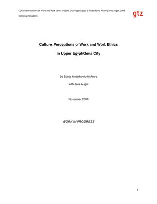 Culture, Perceptions of Work and Work Ethics in Qena City/Upper Egypt, S. Andjelkovic‐Al Amry/Jens Augat, 2008 
WORK IN PROGRESS 
  1 
Culture, Perceptions of Work and Work Ethics
in Upper Egypt/Qena City
by Sonja Andjelkovic-Al Amry
with Jens Augat
November 2008
WORK IN PROGRESS
 