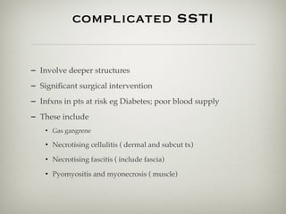 complicated SSTI
– Involve deeper structures
– Signiﬁcant surgical intervention
– Infxns in pts at risk eg Diabetes; poor blood supply
– These include
• Gas gangrene
• Necrotising cellulitis ( dermal and subcut tx)
• Necrotising fascitis ( include fascia)
• Pyomyositis and myonecrosis ( muscle)
 