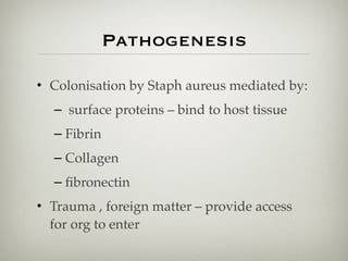 Pathogenesis
• Colonisation by Staph aureus mediated by:
– surface proteins – bind to host tissue
– Fibrin
– Collagen
– ﬁbronectin
• Trauma , foreign matter – provide access
for org to enter
 