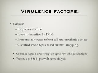 Virulence factors:
• Capsule
– Exopolysaccharide
– Prevents ingestion by PMN
– Promotes adherence to host cell and prosthetic devices
– Classiﬁed into 8 types based on immunotyping.
• Capsular types 5 and 8 resp for up to 75% of clin infections
• Vaccine ags 5 & 8 : pts with hemodialysis
 