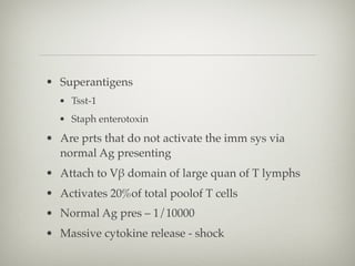 • Superantigens
• Tsst-1
• Staph enterotoxin
• Are prts that do not activate the imm sys via
normal Ag presenting
• Attach to Vβ domain of large quan of T lymphs
• Activates 20%of total poolof T cells
• Normal Ag pres – 1/10000
• Massive cytokine release - shock
 