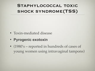 Staphylococcal toxic
shock syndrome(TSS)
• Toxin-mediated disease
• Pyrogenic exotoxin
• (1980’s – reported in hundreds of cases of
young women using intravaginal tampons)
 