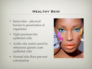 Healthy Skin
• Intact skin – physical
barrier to penetration of
organisms
• Tight junctions bet
epithelial cells
• Acidic oily matrix prod by
sebaceous glands coats
epithelial cells
• Normal skin ﬂora prevent
colonisation
 