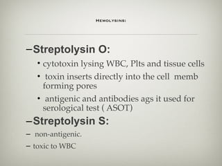  
 
Hemolysins: 
 
–Streptolysin O:
• cytotoxin lysing WBC, Plts and tissue cells
• toxin inserts directly into the cell memb
forming pores
• antigenic and antibodies ags it used for
serological test ( ASOT)
–Streptolysin S:
– non-antigenic.
– toxic to WBC
 