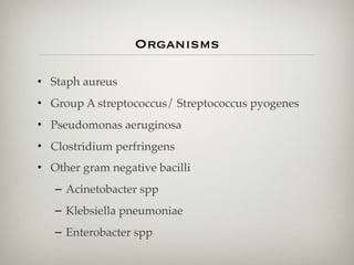 Organisms
• Staph aureus
• Group A streptococcus/ Streptococcus pyogenes
• Pseudomonas aeruginosa
• Clostridium perfringens
• Other gram negative bacilli
– Acinetobacter spp
– Klebsiella pneumoniae
– Enterobacter spp
 