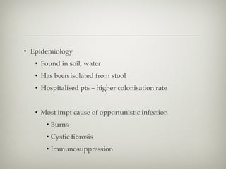• Epidemiology
• Found in soil, water
• Has been isolated from stool
• Hospitalised pts – higher colonisation rate
• Most impt cause of opportunistic infection
• Burns
• Cystic ﬁbrosis
• Immunosuppression
 