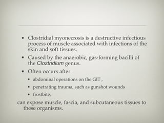 • Clostridial myonecrosis is a destructive infectious
process of muscle associated with infections of the
skin and soft tissues.
• Caused by the anaerobic, gas-forming bacilli of
the Clostridium genus.
• Often occurs after
• abdominal operations on the GIT ,
• penetrating trauma, such as gunshot wounds
• frostbite,
can expose muscle, fascia, and subcutaneous tissues to
these organisms.
 