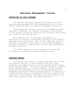 1
Business Management Course
OBJECTIVES OF THIS PROGRAM
The Business Management program is designed to provide
business owner/managers with the knowledge and tools to allow
them to make more timely and effective management decisions.
This program will provide them with the fundamental skills
required to implement the concepts introduced in each module.
It will present options and solutions for situations that he/she
may encounter each business day.
Upon completion of this program participants will
understand the concepts, terminology, and many of the formulae
required in each discipline. What is more important, they will
know when to proceed on their own in a particular management
situation, and how to identify when they may need professional
business counselling.
The overall objective of this program is to make each
participant a confident, proficient business person.
TRAINING METHOD
Our program uses a series of interactive seminars in which
participants take part in case studies, exercises, group
discussion, and demonstrations to solve problems posed to them
by the seminar leader. This method has been proven to reinforce
ideas introduced during a training session. The participant
leaves with an understanding of the intended application of a
management idea and the theoretical philosophy. In addition, a
course reference manual is provided to each participant at the
completion of the program. This manual can be utilized in the
day to day running of their individual businesses.
 