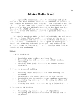 10
Selling Skills (1 day)
A salesperson's responsibility is to encourage and guide
customers who have already expressed an interest in purchasing
your product by entering your premises. The customer's decision
to visit you may have been linked to your advertising, store
displays etc. but the ultimate decision to buy from you will
depend on the skill of the salesperson to identify the
customer's needs and present them with a product that fulfils
those needs.
This module examines ways in which salespeople can approach a
customer to learn his/her needs. It focuses on how to properly
present merchandise and how to use its features and benefits as
a selling tool. Considerable time is spent on techniques in
up-selling, handling customer objections, and identifying
different types of customers. Finally, various sale closing
techniques are reviewed.
Topics:
1. Product knowledge
1.1 Examining what product knowledge is
1.2 Discussing how and where you can obtain product
knowledge
1.3 Deciding what questions to ask to obtain product
knowledge
2. Steps in personal selling
2.1 Deciding which approach to use when meeting the
customer
2.2 Determining the needs and wants of the customer
2.3 Presenting the merchandise using various techniques
2.4 Examining key selling points by using benefits and
features
2.5 Listing the benefits of setting up a clientele file
3. Overcoming objections
3.1 Examining why customers present objections
3.2 Analysing the difference between an excuse and an
objection
 