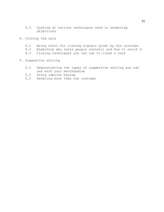 11
3.3 Looking at various techniques used in answering
objections
4. Closing the sale
4.1 Being alert for closing signals given by the customer
4.2 Examining why sales people oversell and how to avoid it
4.3 Closing techniques you can use to close a sale
5. Suggestive selling
5.1 Demonstrating the types of suggestive selling you can
use with your merchandise
5.2 Using impulse buying
5.3 Handling more than one customer
 