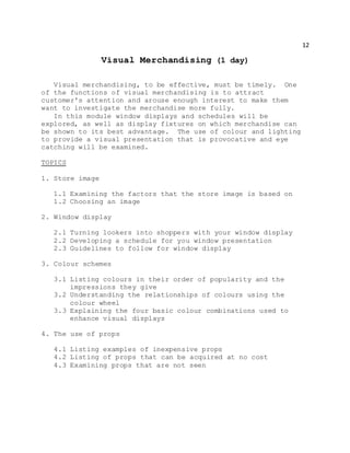 12
Visual Merchandising (1 day)
Visual merchandising, to be effective, must be timely. One
of the functions of visual merchandising is to attract
customer's attention and arouse enough interest to make them
want to investigate the merchandise more fully.
In this module window displays and schedules will be
explored, as well as display fixtures on which merchandise can
be shown to its best advantage. The use of colour and lighting
to provide a visual presentation that is provocative and eye
catching will be examined.
TOPICS
1. Store image
1.1 Examining the factors that the store image is based on
1.2 Choosing an image
2. Window display
2.1 Turning lookers into shoppers with your window display
2.2 Developing a schedule for you window presentation
2.3 Guidelines to follow for window display
3. Colour schemes
3.1 Listing colours in their order of popularity and the
impressions they give
3.2 Understanding the relationships of colours using the
colour wheel
3.3 Explaining the four basic colour combinations used to
enhance visual displays
4. The use of props
4.1 Listing examples of inexpensive props
4.2 Listing of props that can be acquired at no cost
4.3 Examining props that are not seen
 