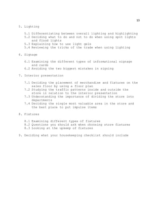 13
5. Lighting
5.1 Differentiating between overall lighting and highlighting
5.2 Deciding what to do and not to do when using spot lights
and flood lights
5.3 Explaining how to use light gels
5.4 Reviewing the tricks of the trade when using lighting
6. Signage
6.1 Examining the different types of informational signage
and cards
6.2 Avoiding the two biggest mistakes in signing
7. Interior presentation
7.1 Deciding the placement of merchandise and fixtures on the
sales floor by using a floor plan
7.2 Studying the traffic patterns inside and outside the
store in relation to the interior presentation
7.3 Understanding the importance of dividing the store into
departments
7.4 Deciding the single most valuable area in the store and
the best place to put impulse items
8. Fixtures
8.1 Examining different types of fixtures
8.2 Questions you should ask when choosing store fixtures
8.3 Looking at the upkeep of fixtures
9. Deciding what your housekeeping checklist should include
 