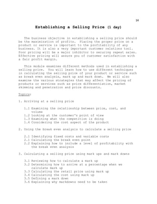 14
Establishing a Selling Price (1 day)
The business objective in establishing a selling price should
be the maximization of profits. Placing the proper price on a
product or service is important to the profitability of any
business. It is also a very important customer relations tool.
Poor pricing will be a major inhibitor to securing repeat sales.
Effective pricing will assure you of customer satisfaction with
a fair profit margin.
This module examines different methods used in establishing a
selling price. You will learn how to use different techniques
in calculating the selling price of your product or service such
as break even analysis, mark up and mark down. We will also
examine the various strategies that may affect the pricing of
products or services such as price differentiation, market
skimming and penetration and price discounts.
Topics:
1. Arriving at a selling price
1.1 Examining the relationship between price, cost, and
volume
1.2 Looking at the customer's point of view
1.3 Examining what the competition is doing
1.4 Considering the cost aspect of the product
2. Using the break even analysis to calculate a selling price
2.1 Identifying fixed costs and variable costs
2.1 Calculating the break even point
2.2 Explaining how to include a level of profitability with
the break even analysis
3. Calculating a selling price using mark ups and mark downs
3.1 Reviewing how to calculate a mark up
3.2 Determining how to arrive at a percentage when we
calculate mark up
3.3 Calculating the retail price using mark up
3.4 Calculating the cost using mark up
3.5 Defining a mark down
3.6 Explaining why markdowns need to be taken
 