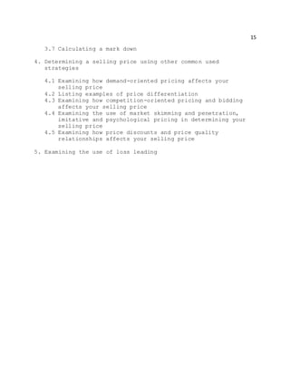15
3.7 Calculating a mark down
4. Determining a selling price using other common used
strategies
4.1 Examining how demand-oriented pricing affects your
selling price
4.2 Listing examples of price differentiation
4.3 Examining how competition-oriented pricing and bidding
affects your selling price
4.4 Examining the use of market skimming and penetration,
imitative and psychological pricing in determining your
selling price
4.5 Examining how price discounts and price quality
relationships affects your selling price
5. Examining the use of loss leading
 