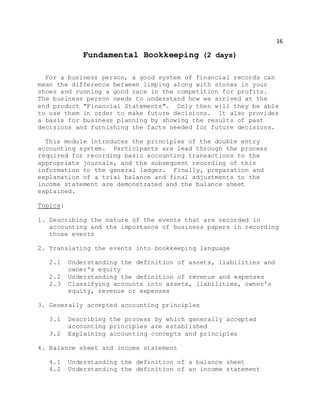 16
Fundamental Bookkeeping (2 days)
For a business person, a good system of financial records can
mean the difference between limping along with stones in your
shoes and running a good race in the competition for profits.
The business person needs to understand how we arrived at the
end product "Financial Statements". Only then will they be able
to use them in order to make future decisions. It also provides
a basis for business planning by showing the results of past
decisions and furnishing the facts needed for future decisions.
This module introduces the principles of the double entry
accounting system. Participants are lead through the process
required for recording basic accounting transactions to the
appropriate journals, and the subsequent recording of this
information to the general ledger. Finally, preparation and
explanation of a trial balance and final adjustments to the
income statement are demonstrated and the balance sheet
explained.
Topics:
1. Describing the nature of the events that are recorded in
accounting and the importance of business papers in recording
those events
2. Translating the events into bookkeeping language
2.1 Understanding the definition of assets, liabilities and
owner's equity
2.2 Understanding the definition of revenue and expenses
2.3 Classifying accounts into assets, liabilities, owner's
equity, revenue or expenses
3. Generally accepted accounting principles
3.1 Describing the process by which generally accepted
accounting principles are established
3.2 Explaining accounting concepts and principles
4. Balance sheet and income statement
4.1 Understanding the definition of a balance sheet
4.2 Understanding the definition of an income statement
 