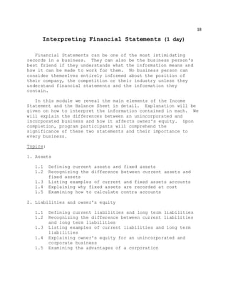 18
Interpreting Financial Statements (1 day)
Financial Statements can be one of the most intimidating
records in a business. They can also be the business person's
best friend if they understands what the information means and
how it can be made to work for them. No business person can
consider themselves entirely informed about the position of
their company, the competition or their industry unless they
understand financial statements and the information they
contain.
In this module we reveal the main elements of the Income
Statement and the Balance Sheet in detail. Explanation will be
given on how to interpret the information contained in each. We
will explain the differences between an unincorporated and
incorporated business and how it affects owner's equity. Upon
completion, program participants will comprehend the
significance of these two statements and their importance to
every business.
Topics:
1. Assets
1.1 Defining current assets and fixed assets
1.2 Recognizing the difference between current assets and
fixed assets
1.3 Listing examples of current and fixed assets accounts
1.4 Explaining why fixed assets are recorded at cost
1.5 Examining how to calculate contra accounts
2. Liabilities and owner's equity
1.1 Defining current liabilities and long term liabilities
1.2 Recognizing the difference between current liabilities
and long term liabilities
1.3 Listing examples of current liabilities and long term
liabilities
1.4 Explaining owner's equity for an unincorporated and
corporate business
1.5 Examining the advantages of a corporation
 