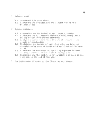 19
3. Balance sheet
3.1 Preparing a balance sheet
3.2 Examining the significance and limitations of the
balance sheet
4. Income statement
4.1 Explaining the objective of the income statement
4.2 Examining the differences between a single-step and a
multiple-step form income statement
4.3 Analysing transactions that involve the purchase and
resale of merchandise
4.4 Explaining the nature of each item entering into the
calculation of cost of goods sold and gross profit from
sales
4.5 Examining the breakdown of operating expenses between
selling expenses and administrative expenses
4.6 Examining why the profit is not available in cash in one
lump sum at the end of the year
5. The importance of notes to the financial statements
 