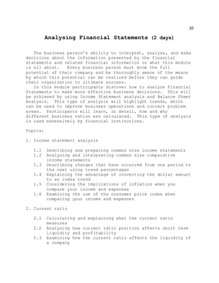 20
Analysing Financial Statements (2 days)
The business person's ability to interpret, analyze, and make
decisions about the information presented by the financial
statements and related financial information is what this module
is all about. Every business person must know the full
potential of their company and be thoroughly aware of the means
by which this potential can be realized before they can guide
their organization to ultimate success.
In this module participants discover how to analyze Financial
Statements to make more effective business decisions. This will
be achieved by using Income Statement analysis and Balance Sheet
Analysis. This type of analysis will highlight trends, which
can be used to improve business operations and correct problem
areas. Participants will learn, in detail, how and why
different business ratios are calculated. This type of analysis
is used extensively by financial institutions.
Topics:
1. Income statement analysis
1.1 Describing and preparing common size income statements
1.2 Analysing and interpreting common size comparative
income statements
1.3 Describing changes that have occurred from one period to
the next using trend percentages
1.4 Explaining the advantage of converting the dollar amount
to an index trend
1.5 Considering the implications of inflation when you
compare your income and expenses
1.6 Examining the use of the consumer price index when
comparing your income and expenses
2. Current ratio
2.1 Calculating and explaining what the current ratio
measures
2.2 Analysing how current ratio position affects short term
liquidity and profitability
2.3 Examining how the current ratio affects the liquidity of
a company
 