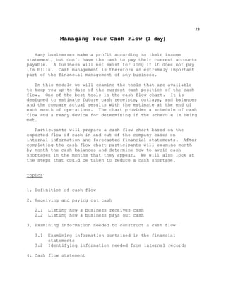 23
Managing Your Cash Flow (1 day)
Many businesses make a profit according to their income
statement, but don't have the cash to pay their current accounts
payable. A business will not exist for long if it does not pay
its bills. Cash management is therefore an extremely important
part of the financial management of any business.
In this module we will examine the tools that are available
to keep you up-to-date of the current cash position of the cash
flow. One of the best tools is the cash flow chart. It is
designed to estimate future cash receipts, outlays, and balances
and the compare actual results with the estimate at the end of
each month of operations. The chart provides a schedule of cash
flow and a ready device for determining if the schedule is being
met.
Participants will prepare a cash flow chart based on the
expected flow of cash in and out of the company based on
internal information and forecasted financial statements. After
completing the cash flow chart participants will examine month
by month the cash balances and determine how to avoid cash
shortages in the months that they appear. We will also look at
the steps that could be taken to reduce a cash shortage.
Topics:
1. Definition of cash flow
2. Receiving and paying out cash
2.1 Listing how a business receives cash
2.2 Listing how a business pays out cash
3. Examining information needed to construct a cash flow
3.1 Examining information contained in the financial
statements
3.2 Identifying information needed from internal records
4. Cash flow statement
 
