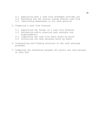 24
4.1 Explaining what a cash flow statement provides you
4.2 Reviewing how the accrual system affects cash flow
4.3 Identifying weaknesses in our cash position
5. Preparing a cash flow forecast
5.1 Explaining the format of a cash flow forecast
5.2 Estimating and/or planning cash receipts and
disbursements.
5.3 Completing the cash flow chart month by month
5.4 Projecting the cash balances month by month
6. Interpreting and finding solutions to the cash shortage
problems
7. Comparing the difference between net profit and cash balance
at year end
 