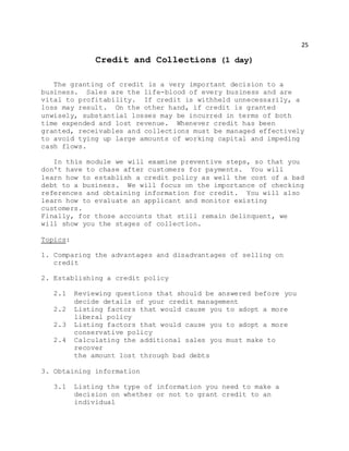 25
Credit and Collections (1 day)
The granting of credit is a very important decision to a
business. Sales are the life-blood of every business and are
vital to profitability. If credit is withheld unnecessarily, a
loss may result. On the other hand, if credit is granted
unwisely, substantial losses may be incurred in terms of both
time expended and lost revenue. Whenever credit has been
granted, receivables and collections must be managed effectively
to avoid tying up large amounts of working capital and impeding
cash flows.
In this module we will examine preventive steps, so that you
don't have to chase after customers for payments. You will
learn how to establish a credit policy as well the cost of a bad
debt to a business. We will focus on the importance of checking
references and obtaining information for credit. You will also
learn how to evaluate an applicant and monitor existing
customers.
Finally, for those accounts that still remain delinquent, we
will show you the stages of collection.
Topics:
1. Comparing the advantages and disadvantages of selling on
credit
2. Establishing a credit policy
2.1 Reviewing questions that should be answered before you
decide details of your credit management
2.2 Listing factors that would cause you to adopt a more
liberal policy
2.3 Listing factors that would cause you to adopt a more
conservative policy
2.4 Calculating the additional sales you must make to
recover
the amount lost through bad debts
3. Obtaining information
3.1 Listing the type of information you need to make a
decision on whether or not to grant credit to an
individual
 