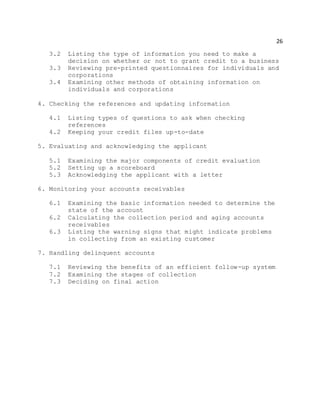 26
3.2 Listing the type of information you need to make a
decision on whether or not to grant credit to a business
3.3 Reviewing pre-printed questionnaires for individuals and
corporations
3.4 Examining other methods of obtaining information on
individuals and corporations
4. Checking the references and updating information
4.1 Listing types of questions to ask when checking
references
4.2 Keeping your credit files up-to-date
5. Evaluating and acknowledging the applicant
5.1 Examining the major components of credit evaluation
5.2 Setting up a scoreboard
5.3 Acknowledging the applicant with a letter
6. Monitoring your accounts receivables
6.1 Examining the basic information needed to determine the
state of the account
6.2 Calculating the collection period and aging accounts
receivables
6.3 Listing the warning signs that might indicate problems
in collecting from an existing customer
7. Handling delinquent accounts
7.1 Reviewing the benefits of an efficient follow-up system
7.2 Examining the stages of collection
7.3 Deciding on final action
 