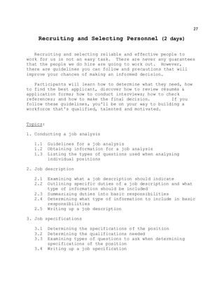 27
Recruiting and Selecting Personnel (2 days)
Recruiting and selecting reliable and effective people to
work for us is not an easy task. There are never any guarantees
that the people we do hire are going to work out. However,
there are guidelines you can follow and precautions that will
improve your chances of making an informed decision.
Participants will learn how to determine what they need, how
to find the best applicant, discover how to review résumés &
application forms; how to conduct interviews; how to check
references; and how to make the final decision. If you
follow these guidelines, you'll be on your way to building a
workforce that's qualified, talented and motivated.
Topics:
1. Conducting a job analysis
1.1 Guidelines for a job analysis
1.2 Obtaining information for a job analysis
1.3 Listing the types of questions used when analysing
individual positions
2. Job description
2.1 Examining what a job description should indicate
2.2 Outlining specific duties of a job description and what
type of information should be included
2.3 Summarizing duties into basic responsibilities
2.4 Determining what type of information to include in basic
responsibilities
2.5 Writing up a job description
3. Job specifications
3.1 Determining the specifications of the position
3.2 Determining the qualifications needed
3.3 Examining types of questions to ask when determining
specifications of the position
3.4 Writing up a job specification
 