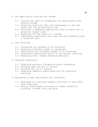 28
4. The application form and the résumé
4.1 Listing the type of information the application form
should include
4.2 Examining questions that are unnecessary to ask and
those that are prohibited by law
4.3 Reviewing a completed application form to alert you to
potential danger signs
4.4 Examining the key areas of a resume
4.5 Identifying applicants that show the most promise using
a selection grid
5. Job interview
5.1 Discussing the purpose of an interview
5.2 Examining different types of interviews
5.3 Identifying the different stages of an interview
5.4 Developing questioning skills to use during interview
5.5 Examining other common selection measures
6. Checking references
6.1 Obtaining accurate information about candidates
6.2 Deciding when and who to contact
6.3 Deciding who not to contact
6.4 Examining commonly asked questions for reference
checking
7. Narrowing it down and making your selection
7.1 Reviewing an interview summary form that is used after
each interview
7.2 Rating interviewees according to common selection
criteria, to make final decision
 