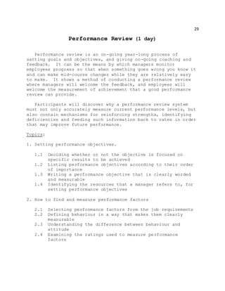 29
Performance Review (1 day)
Performance review is an on-going year-long process of
setting goals and objectives, and giving on-going coaching and
feedback. It can be the means by which managers monitor
employees progress so that when something goes wrong you know it
and can make mid-course changes while they are relatively easy
to make. It shows a method of conducting a performance review
where managers will welcome the feedback, and employees will
welcome the measurement of achievement that a good performance
review can provide.
Participants will discover why a performance review system
must not only accurately measure current performance levels, but
also contain mechanisms for reinforcing strengths, identifying
deficiencies and feeding such information back to rates in order
that may improve future performance.
Topics:
1. Setting performance objectives.
1.1 Deciding whether or not the objective is focused on
specific results to be achieved
1.2 Listing performance objectives according to their order
of importance
1.3 Writing a performance objective that is clearly worded
and measurable
1.4 Identifying the resources that a manager refers to, for
setting performance objectives
2. How to find and measure performance factors
2.1 Selecting performance factors from the job requirements
2.2 Defining behaviour in a way that makes them clearly
measurable
2.3 Understanding the difference between behaviour and
attitude
2.4 Examining the ratings used to measure performance
factors
 