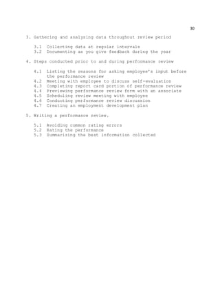 30
3. Gathering and analysing data throughout review period
3.1 Collecting data at regular intervals
3.2 Documenting as you give feedback during the year
4. Steps conducted prior to and during performance review
4.1 Listing the reasons for asking employee's input before
the performance review
4.2 Meeting with employee to discuss self-evaluation
4.3 Completing report card portion of performance review
4.4 Previewing performance review form with an associate
4.5 Scheduling review meeting with employee
4.6 Conducting performance review discussion
4.7 Creating an employment development plan
5. Writing a performance review.
5.1 Avoiding common rating errors
5.2 Rating the performance
5.3 Summarizing the best information collected
 