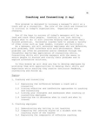 31
Coaching and Counselling (1 day)
This program is designed to increase a manager's skill as a
coach and as a counsellor. The role of the coach and counsellor
is critical in today's organizations. Organizations are
changing.
One of the keys to success of today's managers will be to
lead and coach their people. Coaching is not just telling
people what to do; it also involves helping them achieve their
fullest potential. Successful coaches have to assume a variety
of other roles such as team leader, listener and facilitator.
As a manager, you will encounter employees who are defensive,
with problems, that interfere with work performance. These
problems can often be prevented and/or remedied through the
thoughtful day-to-day application of counselling skills.
Counselling skills will provide managers with the means to
assist people to discuss and clarify their problems and to
explore alternative solutions.
In this module we will show you how to develop employees by
providing them with opportunities to develop their skills and
experience while ensuring they receive continuous feedback,
counselling and follow up.
Topics:
1. Coaching and counselling
1.1 Explaining the difference between a coach and a
counsellor
1.2 Listing effective and ineffective approaches to coaching
and counselling
1.3 Listing your strengths and weaknesses when coaching or
counselling employees
1.4 Learning how to determine when to coach and when to
counsel
3. Coaching employees
3.1 Demonstrating why telling is not teaching
3.2 Comparing the learning styles of a student with the
coaching style of the teacher
3.3 Explaining the components of effective coaching
 