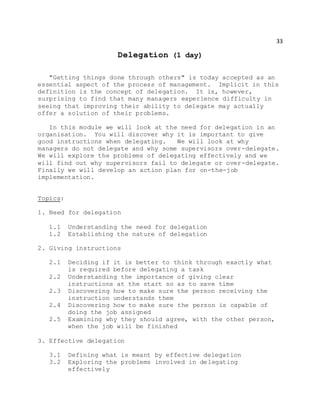 33
Delegation (1 day)
"Getting things done through others" is today accepted as an
essential aspect of the process of management. Implicit in this
definition is the concept of delegation. It is, however,
surprising to find that many managers experience difficulty in
seeing that improving their ability to delegate may actually
offer a solution of their problems.
In this module we will look at the need for delegation in an
organisation. You will discover why it is important to give
good instructions when delegating. We will look at why
managers do not delegate and why some supervisors over-delegate.
We will explore the problems of delegating effectively and we
will find out why supervisors fail to delegate or over-delegate.
Finally we will develop an action plan for on-the-job
implementation.
Topics:
1. Need for delegation
1.1 Understanding the need for delegation
1.2 Establishing the nature of delegation
2. Giving instructions
2.1 Deciding if it is better to think through exactly what
is required before delegating a task
2.2 Understanding the importance of giving clear
instructions at the start so as to save time
2.3 Discovering how to make sure the person receiving the
instruction understands them
2.4 Discovering how to make sure the person is capable of
doing the job assigned
2.5 Examining why they should agree, with the other person,
when the job will be finished
3. Effective delegation
3.1 Defining what is meant by effective delegation
3.2 Exploring the problems involved in delegating
effectively
 