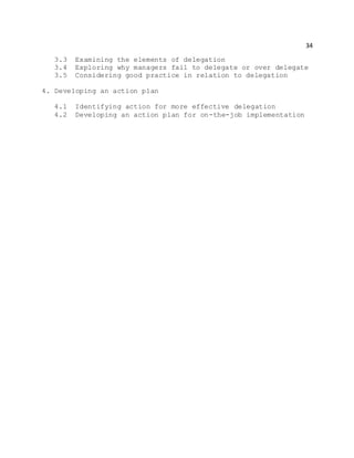 34
3.3 Examining the elements of delegation
3.4 Exploring why managers fail to delegate or over delegate
3.5 Considering good practice in relation to delegation
4. Developing an action plan
4.1 Identifying action for more effective delegation
4.2 Developing an action plan for on-the-job implementation
 