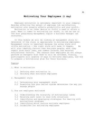 35
Motivating Your Employees (1 day)
Employee motivation is extremely important to your company.
Besides affecting the extent of employee job satisfaction,
motivation also greatly affects productivity and your profit.
Motivation is an inner desire to fulfil a need or attain a
goal. When it comes to motivating our staff, it can be one of
the most perplexing management topics a business manager can
encounter.
In this module we will be looking at management style to
determine if the style is appropriate to motivating employees.
Management style is important because the wrong style will
stifle motivation - the right style will make it happen. We
will also identify factors that motivate people, what they
expect from their jobs, and common internal and external
motivational factors. The reasons that employees do not always
perform as managers wish them to will be reviewed. Finally,
participants will examine 18 ways to motivate employees, and how
to prepare a motivational plan for their business.
Topics:
1. What is motivation
1.1 Defining what motivation is
1.2 Deciding what motivates employees
2. Management style
2.1 Determining your management style
2.2 Examining how your belief system determines the way you
manage people
3. How are employees motivated
3.1 Understanding the hierarchy of motivational needs
3.2 Relating each level to real-life situations
3.3 Identifying and developing strategies for dealing with
motivational problems
3.4 Identifying which factors motivate employees
3.5 Guidelines for motivating employees
 
