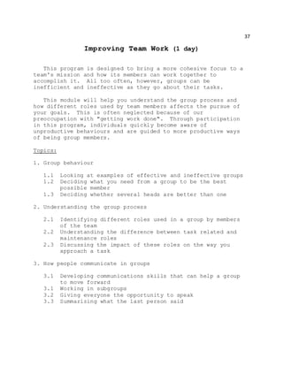 37
Improving Team Work (1 day)
This program is designed to bring a more cohesive focus to a
team's mission and how its members can work together to
accomplish it. All too often, however, groups can be
inefficient and ineffective as they go about their tasks.
This module will help you understand the group process and
how different roles used by team members affects the pursue of
your goals. This is often neglected because of our
preoccupation with "getting work done". Through participation
in this program, individuals quickly become aware of
unproductive behaviours and are guided to more productive ways
of being group members.
Topics:
1. Group behaviour
1.1 Looking at examples of effective and ineffective groups
1.2 Deciding what you need from a group to be the best
possible member
1.3 Deciding whether several heads are better than one
2. Understanding the group process
2.1 Identifying different roles used in a group by members
of the team
2.2 Understanding the difference between task related and
maintenance roles
2.3 Discussing the impact of these roles on the way you
approach a task
3. How people communicate in groups
3.1 Developing communications skills that can help a group
to move forward
3.1 Working in subgroups
3.2 Giving everyone the opportunity to speak
3.3 Summarizing what the last person said
 