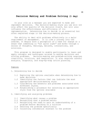 39
Decision Making and Problem Solving (1 day)
In your role as a manager you are expected to make and
implement decisions. The decision-making style you use will not
only affect the quality of the decision itself, but will also
influence the effectiveness and efficiency of its
implementation. Determining how to decide is an essential but
often neglected stage in the decision-making process.
The ability to deal with problems effectively is a major
requirement of management. It is like a journey into the
unknown. It begins with a perception of a need for change or a
sense that something is "not quite right" and moves through a
series of thoughts, feelings, beliefs, interactions, and
solutions.
This program is designed to enable participants to learn and
apply concepts and techniques related to making decisions and
solving problems. Decision-making and problem-solving requires
creativity, intuition, and imagination. It also requires careful
analysis, diagnosis, and step-by-step action planning.
Topics:
1. Determining how to decide
1.1 Exploring the options available when determining how to
make decisions
1.2 Identifying the factors that can indicate the most
appropriate decision-making style
1.3 Considering the benefits and problems associated with
different styles.
1.4 Establishing a procedure for selecting an appropriate
style from the options available
2. Identifying and analysing problems
2.1 Identifying what causes a problem
2.2 Recognizing that a problem exists
2.3 Recognizing the need to gain an understanding of a
problem before deciding on a solution
2.4 Defining the problem specifically
2.5 Collecting information relevant to the problem
 