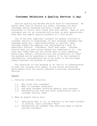4
Customer Relations & Quality Service (1 day)
Service quality has become the buzz word for businesses. No
matter what kind of service you offer, customers are more
informed, better educated and have a larger selection of
businesses to fulfil their needs than ever before. Many of your
customers are not as concerned with prices as past generations.
They want and expect quality products at a fair price.
One of the most important concepts for people involved in
customer service to understand, is that although customers may
exchange money for a specified product or service, their
feelings toward the supplier are influenced by a host of
additional factors. Customers, "buy" much more. Customer
service does not work unless people are committed to it. The
acid test comes when you are called upon to give something
extra-time, effort, initiative into the transaction; to "own"
the problem and do something to resolve it to the customer's
satisfaction. Consideration has to be given to the attitudes
toward "owning" the problem or complaint.
The objective of this program is to instill an understanding
of what the customer will expect in the future and provide
participants with the skills required to provide outstanding
service.
Topics:
1. Defining customer relations
1.1 Why firms lose customers
1.2 What is customer relations?
1.3 How good customer relations benefit your business
1.4 Determining how they and their organization rate in
customer service terms
2. What do people really buy?
2.1 Specifying what it is, in addition to the basic product
or service, their customers "buy"
2.2 Determining the changes they should be made to better
satisfy customers
 